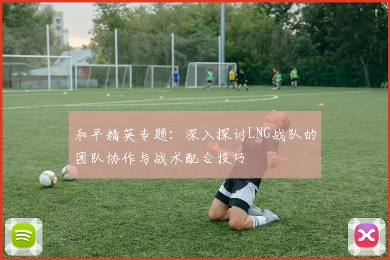 和平精英专题：深入探讨LNG战队的团队协作与战术配合技巧