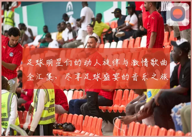 足球明星们的动人旋律与激情歌曲全汇集，尽享足球盛宴的音乐之旅