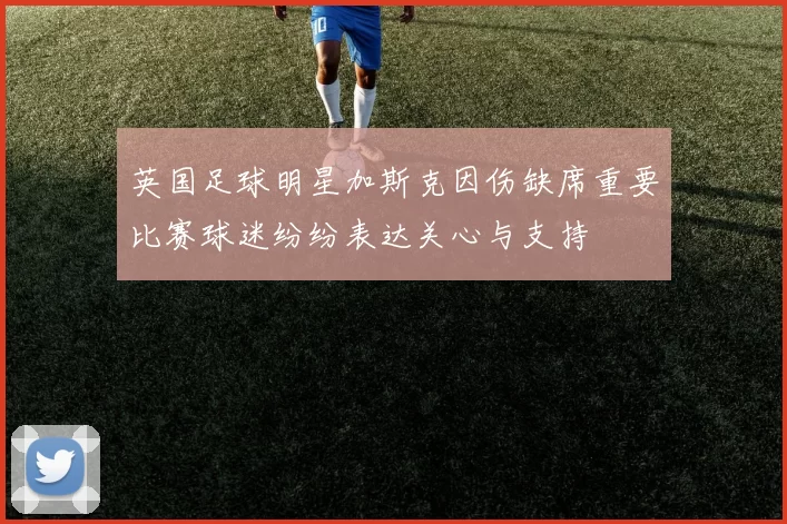 英国足球明星加斯克因伤缺席重要比赛球迷纷纷表达关心与支持
