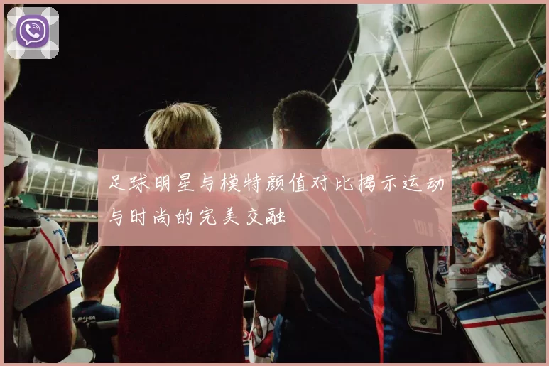 足球明星与模特颜值对比揭示运动与时尚的完美交融
