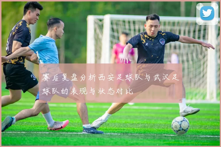 赛后复盘分析西安足球队与武汉足球队的表现与状态对比