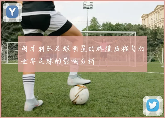 匈牙利队足球明星的辉煌历程与对世界足球的影响分析