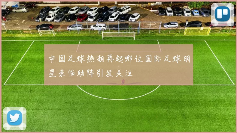 中国足球热潮再起哪位国际足球明星亲临助阵引发关注
