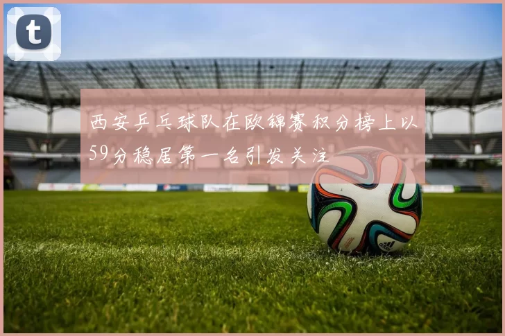 西安乒乓球队在欧锦赛积分榜上以59分稳居第一名引发关注