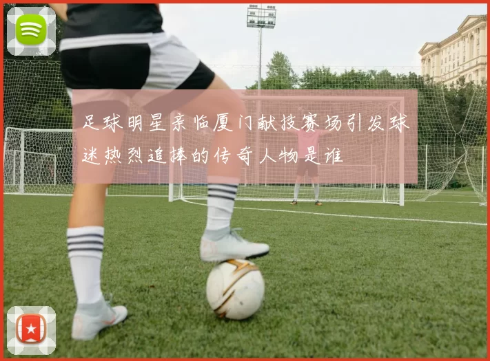 足球明星亲临厦门献技赛场引发球迷热烈追捧的传奇人物是谁