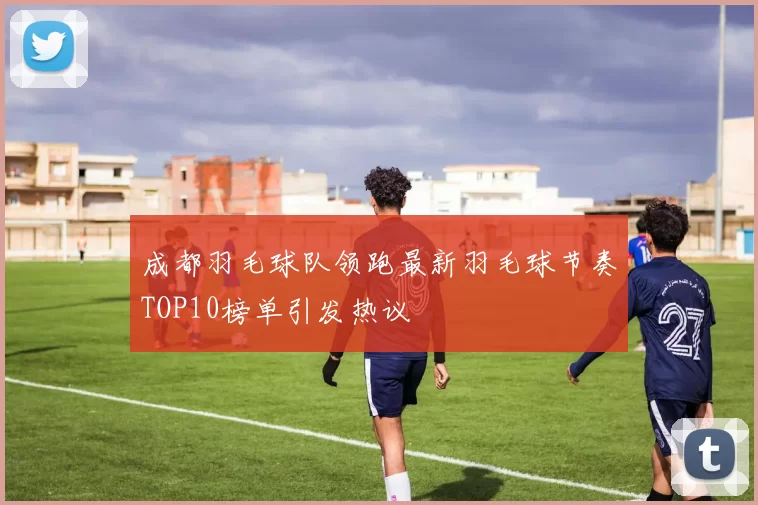 成都羽毛球队领跑最新羽毛球节奏TOP10榜单引发热议