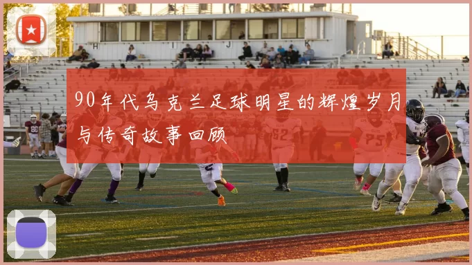 90年代乌克兰足球明星的辉煌岁月与传奇故事回顾