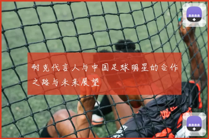 耐克代言人与中国足球明星的合作之路与未来展望