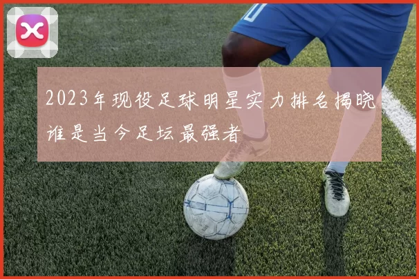 2023年现役足球明星实力排名揭晓谁是当今足坛最强者