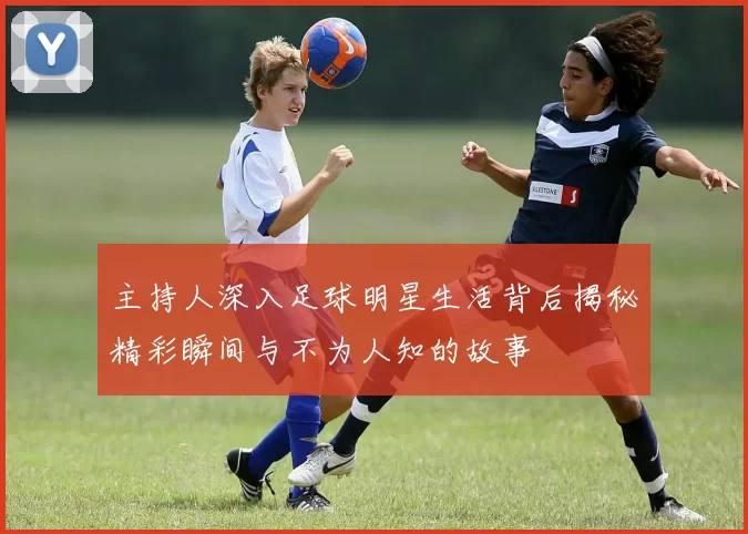 主持人深入足球明星生活背后揭秘精彩瞬间与不为人知的故事