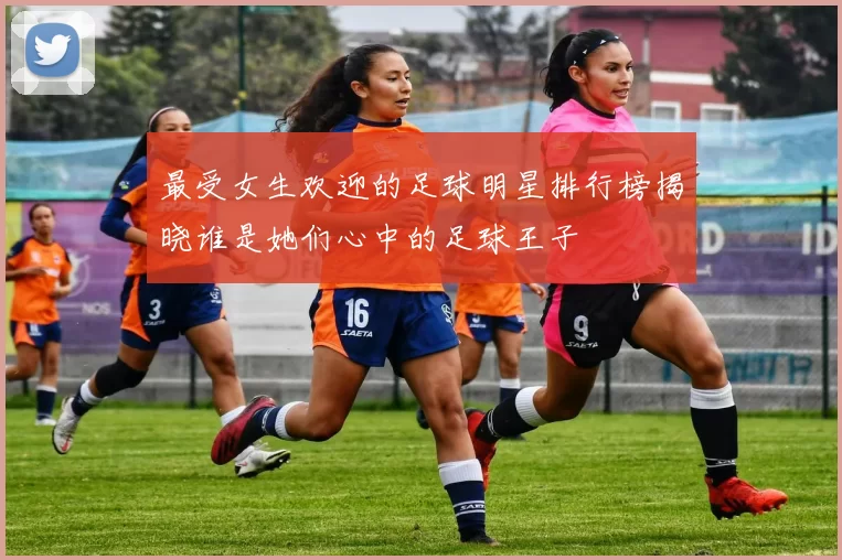 最受女生欢迎的足球明星排行榜揭晓谁是她们心中的足球王子