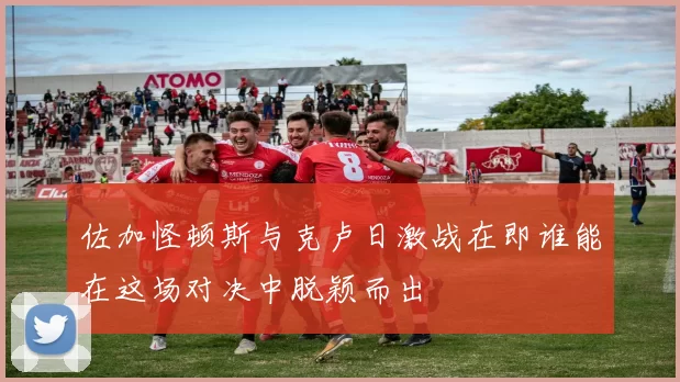 佐加怪顿斯与克卢日激战在即谁能在这场对决中脱颖而出