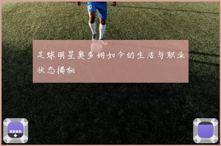 足球明星奥多姆如今的生活与职业状态揭秘