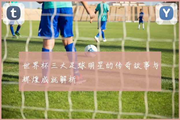 世界杯三大足球明星的传奇故事与辉煌成就解析