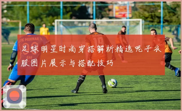 足球明星时尚穿搭解析精选呢子衣服图片展示与搭配技巧