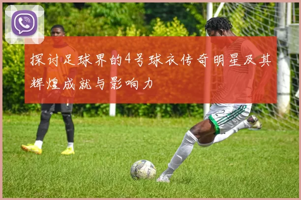 探讨足球界的4号球衣传奇明星及其辉煌成就与影响力