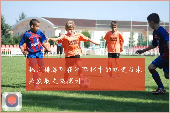 杭州排球队在洲际杯中的蜕变与未来发展之路探讨