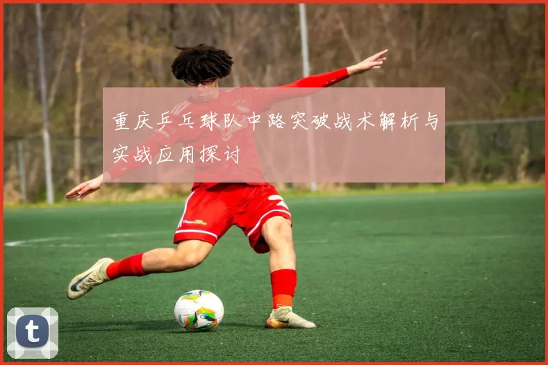 重庆乒乓球队中路突破战术解析与实战应用探讨
