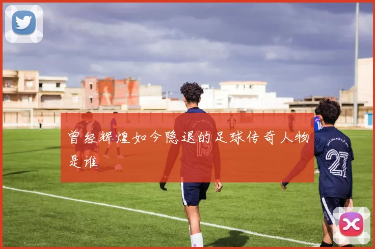 曾经辉煌如今隐退的足球传奇人物是谁