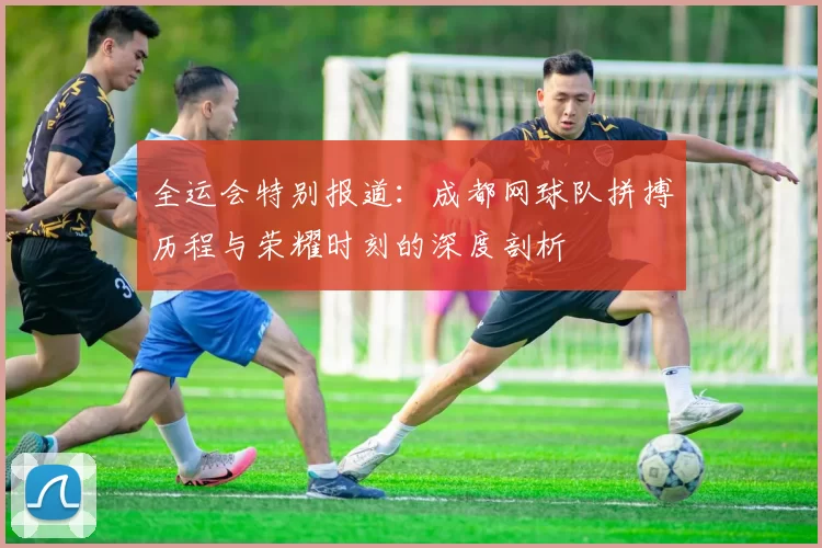 全运会特别报道：成都网球队拼搏历程与荣耀时刻的深度剖析