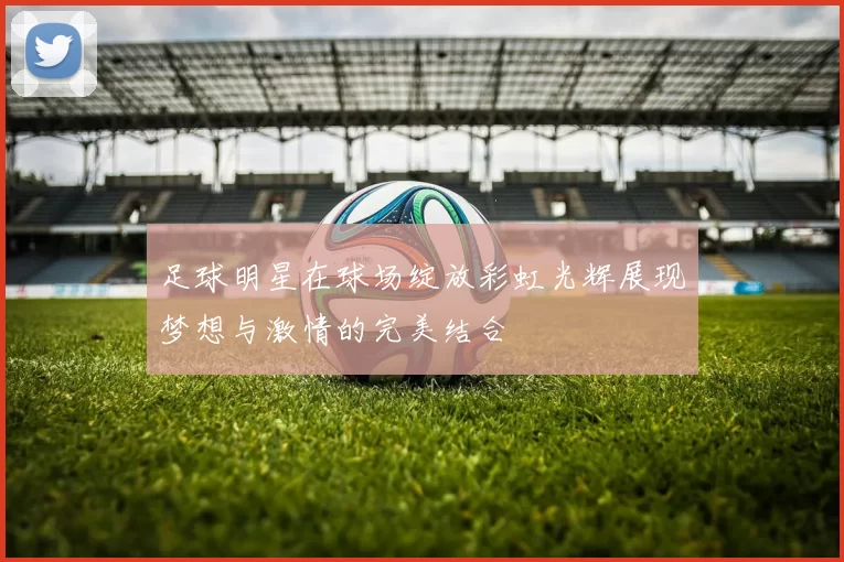 足球明星在球场绽放彩虹光辉展现梦想与激情的完美结合