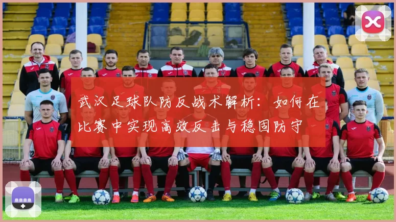 武汉足球队防反战术解析：如何在比赛中实现高效反击与稳固防守
