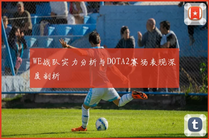 WE战队实力分析与DOTA2赛场表现深度剖析