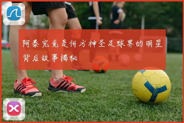 阿泰究竟是何方神圣足球界的明星背后故事揭秘