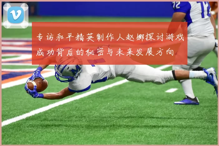 专访和平精英制作人赵娜探讨游戏成功背后的秘密与未来发展方向