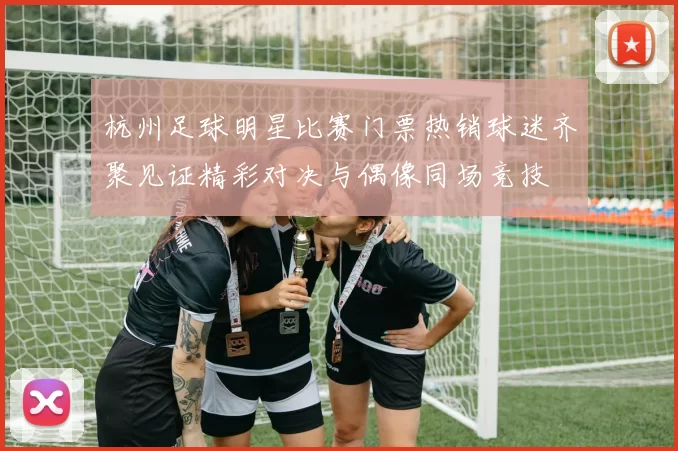 杭州足球明星比赛门票热销球迷齐聚见证精彩对决与偶像同场竞技