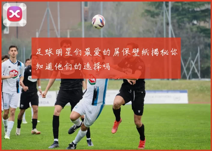 足球明星们最爱的屏保壁纸揭秘你知道他们的选择吗