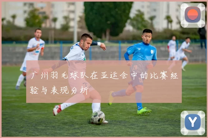 广州羽毛球队在亚运会中的比赛经验与表现分析