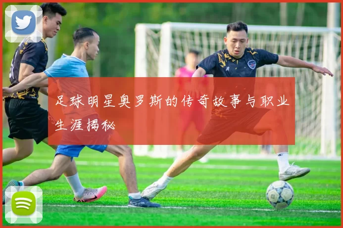 足球明星奥罗斯的传奇故事与职业生涯揭秘