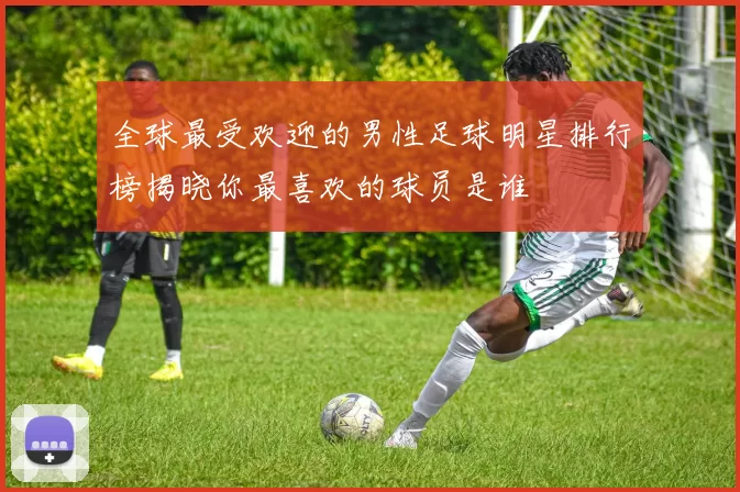 全球最受欢迎的男性足球明星排行榜揭晓你最喜欢的球员是谁