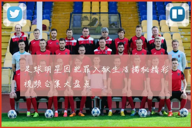 足球明星因犯罪入狱生活揭秘精彩视频合集大盘点