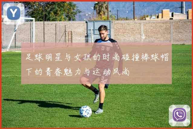 足球明星与女孩的时尚碰撞棒球帽下的青春魅力与运动风尚