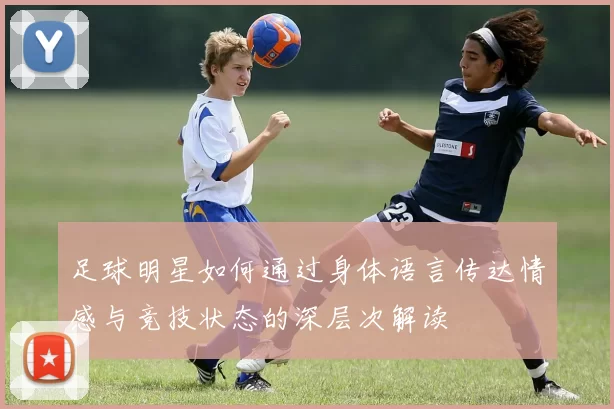 足球明星如何通过身体语言传达情感与竞技状态的深层次解读