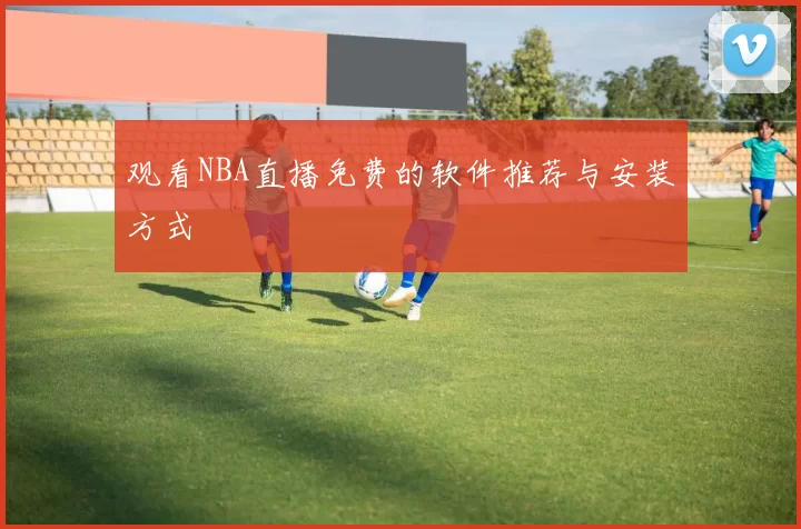 观看NBA直播免费的软件推荐与安装方式