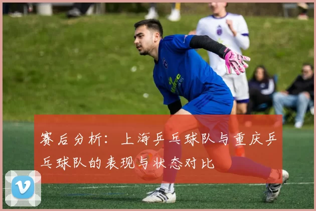 赛后分析：上海乒乓球队与重庆乒乓球队的表现与状态对比