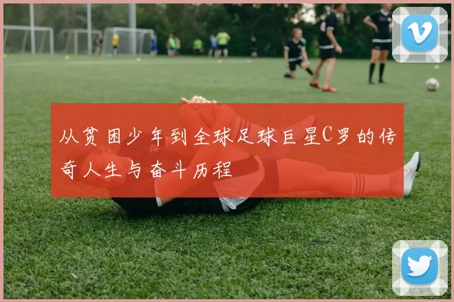 从贫困少年到全球足球巨星C罗的传奇人生与奋斗历程