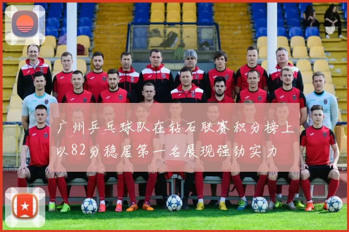 广州乒乓球队在钻石联赛积分榜上以82分稳居第一名展现强劲实力