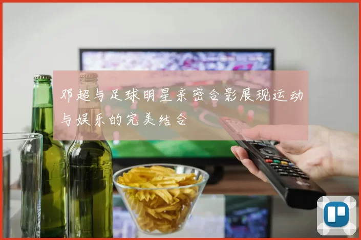 邓超与足球明星亲密合影展现运动与娱乐的完美结合