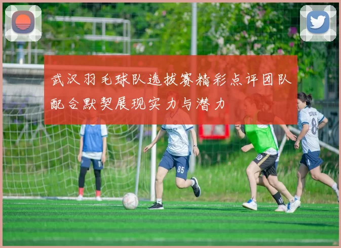 武汉羽毛球队选拔赛精彩点评团队配合默契展现实力与潜力
