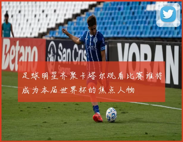 足球明星齐聚卡塔尔观看比赛谁将成为本届世界杯的焦点人物