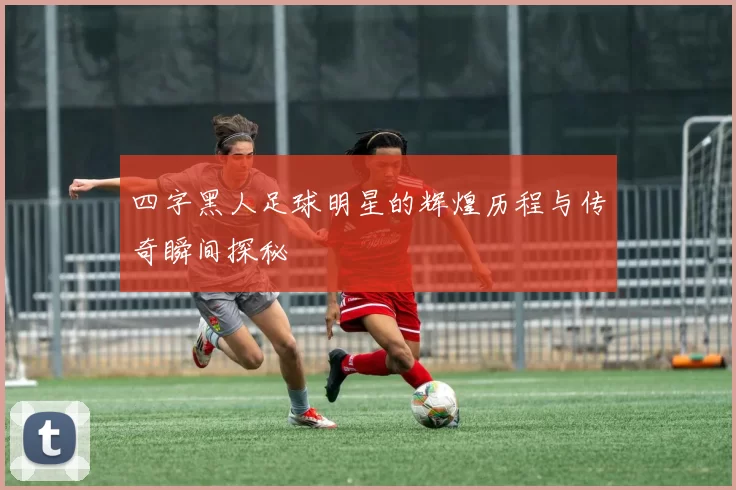 四字黑人足球明星的辉煌历程与传奇瞬间探秘