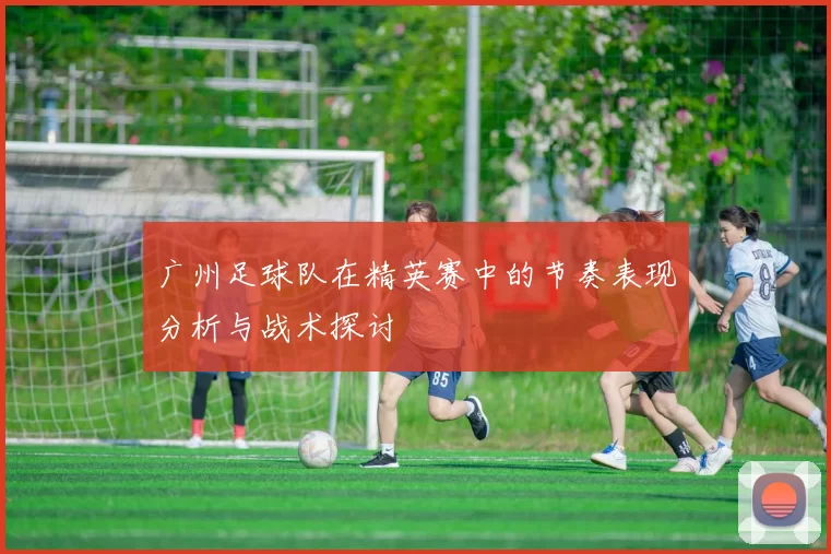 广州足球队在精英赛中的节奏表现分析与战术探讨