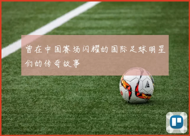 曾在中国赛场闪耀的国际足球明星们的传奇故事