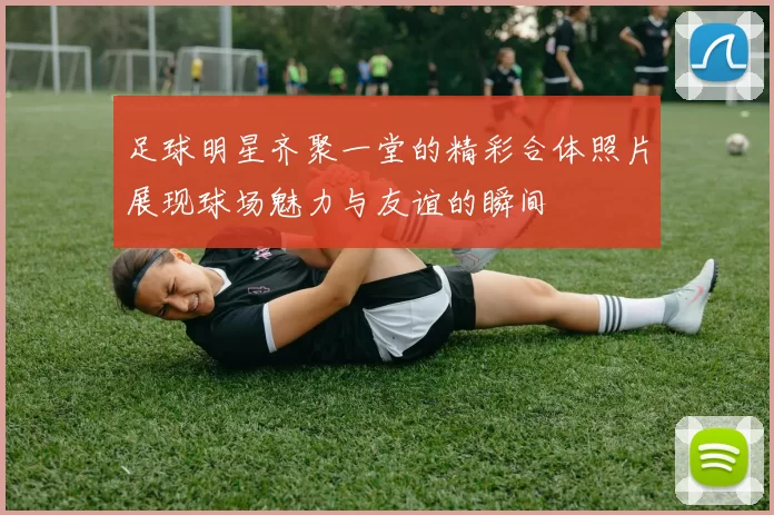 足球明星齐聚一堂的精彩合体照片展现球场魅力与友谊的瞬间