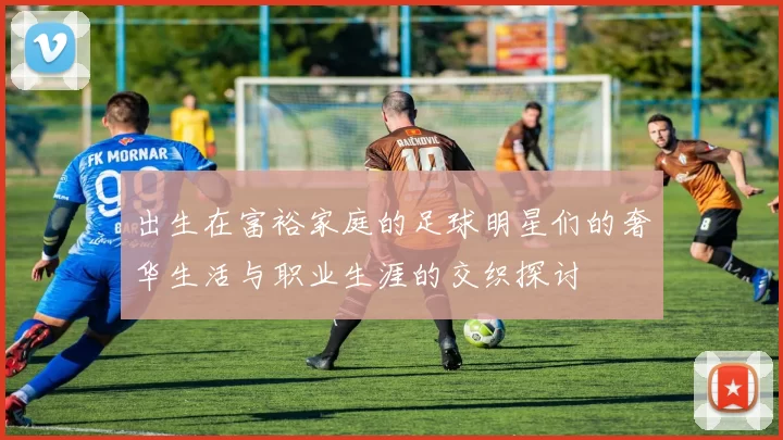 出生在富裕家庭的足球明星们的奢华生活与职业生涯的交织探讨