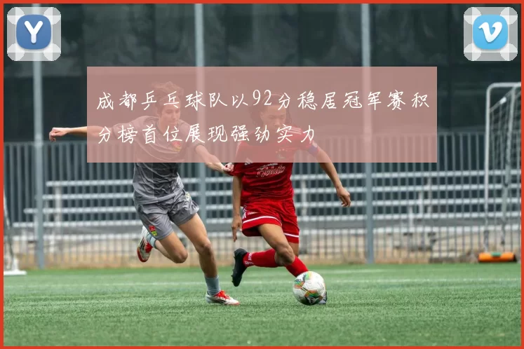 成都乒乓球队以92分稳居冠军赛积分榜首位展现强劲实力